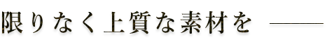 限りなく上質な素材を―