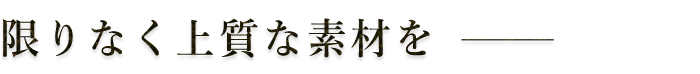 限りなく上質な素材を―